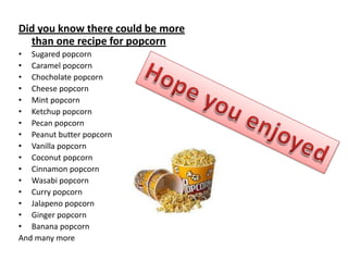 Did you know there could be more
  than one recipe for popcorn
• Sugared popcorn
• Caramel popcorn
• Chocholate popcorn
• Cheese popcorn
• Mint popcorn
• Ketchup popcorn
• Pecan popcorn
• Peanut butter popcorn
• Vanilla popcorn
• Coconut popcorn
• Cinnamon popcorn
• Wasabi popcorn
• Curry popcorn
• Jalapeno popcorn
• Ginger popcorn
• Banana popcorn
And many more
 
