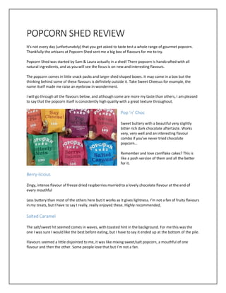 POPCORN SHED REVIEW
It’s not every day (unfortunately) that you get asked to taste test a whole range of gourmet popcorn.
Thankfully the artisans at Popcorn Shed sent me a big box of flavours for me to try.
Popcorn Shed was started by Sam & Laura actually in a shed! There popcorn is handcrafted with all
natural ingredients, and as you will see the focus is on new and interesting flavours.
The popcorn comes in little snack packs and larger shed shaped boxes. It may come in a box but the
thinking behind some of these flavours is definitely outside it. Take Sweet Cheesus for example, the
name itself made me raise an eyebrow in wonderment.
I will go through all the flavours below, and although some are more my taste than others, I am pleased
to say that the popcorn itself is consistently high quality with a great texture throughout.
Pop ‘n’ Choc
Sweet buttery with a beautiful very slightly
bitter rich dark chocolate aftertaste. Works
very, very well and an interesting flavour
combo if you’ve never tried chocolate
popcorn…
Remember and love cornflake cakes? This is
like a posh version of them and all the better
for it.
Berry-licious
Zingy, intense flavour of freeze dried raspberries married to a lovely chocolate flavour at the end of
every mouthful
Less buttery than most of the others here but it works as it gives lightness. I’m not a fan of fruity flavours
in my treats, but I have to say I really, really enjoyed these. Highly recommended.
Salted Caramel
The salt/sweet hit seemed comes in waves, with toasted hint in the background. For me this was the
one I was sure I would like the best before eating, but I have to say it ended up at the bottom of the pile.
Flavours seemed a little disjointed to me, it was like mixing sweet/salt popcorn, a mouthful of one
flavour and then the other. Some people love that but I’m not a fan.
 