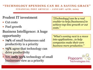 “Technology Spending Can Be a Saving Grace”Financial Post Article – January 19th, 2009 Prudent IT investment Cut costs  Fuel growth “[Technology] can be a real enabler to help [businesses] to achieve top-line growth or cut costs.” Business Intelligence: A huge opportunity ,[object Object]