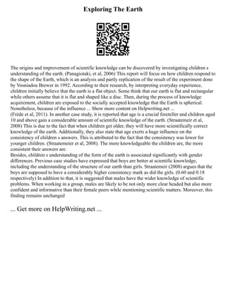 Exploring The Earth
The origins and improvement of scientific knowledge can be discovered by investigating children s
understanding of the earth. (Panagiotaki, et al, 2006) This report will focus on how children respond to
the shape of the Earth, which is an analysis and partly replication of the result of the experiment done
by Vosniadou Brewer in 1992. According to their research, by interpreting everyday experience,
children initially believe that the earth is a flat object. Some think that our earth is flat and rectangular
while others assume that it is flat and shaped like a disc. Then, during the process of knowledge
acquirement, children are exposed to the socially accepted knowledge that the Earth is spherical.
Nonetheless, because of the influence ... Show more content on Helpwriting.net ...
(Frède et al, 2011). In another case study, it is reported that age is a crucial foreteller and children aged
10 and above gain a considerable amount of scientific knowledge of the earth. (Straatemeir et al,
2008) This is due to the fact that when children get older, they will have more scientifically correct
knowledge of the earth. Additionally, they also state that age exerts a huge influence on the
consistency of children s answers. This is attributed to the fact that the consistency was lower for
younger children. (Straatemeier et al, 2008). The more knowledgeable the children are, the more
consistent their answers are.
Besides, children s understanding of the form of the earth is associated significantly with gender
differences. Previous case studies have expressed that boys are better at scientific knowledge,
including the understanding of the structure of our earth than girls. Straatemeir (2008) argues that the
boys are supposed to have a considerably higher consistency mark as did the girls. (0.60 and 0.18
respectively) In addition to that, it is suggested that males have the wider knowledge of scientific
problems. When working in a group, males are likely to be not only more clear headed but also more
confident and informative than their female peers while mentioning scientific matters. Moreover, this
finding remains unchanged
... Get more on HelpWriting.net ...
 