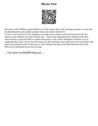 Rhyme Tone
The poem, A Fit of Rhyme against Rhyme, by Ben Jonson shows that rhyming in poetry is a way that
an educated person can explain complex ideas and express themselves.
3) Tone 2 can be turned to why rhyming is a strong way to express yourself in poetry In the first
stanza it states, Rhyme, the rack of finest wits, . This can be interpreted as he explains in the first
stanza that he is using his skills to explain that rhyme is full of their intelligence and their way of
explaining their ideas. Also in the first stanza, the first dominate tone in the poem that was found is the
mark of an educated mind. In the poem it states, Rhyme the finest wits/That exprsseth but by fits .
This can be interpreted as his way of using
... Get more on HelpWriting.net ...
 