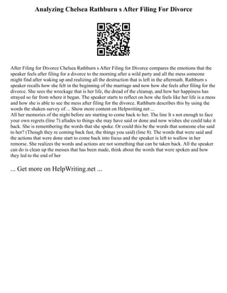 Analyzing Chelsea Rathburn s After Filing For Divorce
After Filing for Divorce Chelsea Rathburn s After Filing for Divorce compares the emotions that the
speaker feels after filing for a divorce to the morning after a wild party and all the mess someone
might find after waking up and realizing all the destruction that is left in the aftermath. Rathburn s
speaker recalls how she felt in the beginning of the marriage and now how she feels after filing for the
divorce. She sees the wreckage that is her life, the dread of the cleanup, and how her happiness has
strayed so far from where it began. The speaker starts to reflect on how she feels like her life is a mess
and how she is able to see the mess after filing for the divorce. Rathburn describes this by using the
words the shaken survey of ... Show more content on Helpwriting.net ...
All her memories of the night before are starting to come back to her. The line It s not enough to face
your own regrets (line 7) alludes to things she may have said or done and now wishes she could take it
back. She is remembering the words that she spoke. Or could this be the words that someone else said
to her? (Though they re coming back fast, the things you said) (line 8). The words that were said and
the actions that were done start to come back into focus and the speaker is left to wallow in her
remorse. She realizes the words and actions are not something that can be taken back. All the speaker
can do is clean up the messes that has been made, think about the words that were spoken and how
they led to the end of her
... Get more on HelpWriting.net ...
 