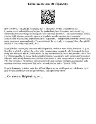 Literature Review Of Royal Jelly
REVIEW OF LITERATURE Royal jelly (RJ) is a honeybee product secreted from the
hypopharyngeal and mandibular glands of the worker honeybees. It contains a mixture of very
important compounds that give it therapeutic and nutritional properties. These compounds as protein,
glucose, lipid, vitamins, minerals, aspartic acid, gelatin, sterols, phosphorous compounds,
acetylcholine, nucleic acids, and numerous trace ingredients. The ingredients are in the form of water,
crude protein and monosaccharides. The remainder of the royal jelly is composed of an ether soluble
fraction of fatty acid (Galaly et al., 2014).
Royal jelly is a viscous jelly substance which is partially soluble in water with a density of 1.1 g/ ml.
Its colour is whitish to yellow, the yellow color increases upon storage. Its odor is pungent, the taste
being sour and sweet. Old RJ, which stored for long time tends to be darker and possess a rancid taste.
For optimum quality, RJ should be stored in frozen state. According to water content, the viscosity of
RJ varies and it slowly becomes more viscous when stored at room temperature or in a refrigerator at
5ºC. The viscosity of RJ increases with increment of water insoluble nitrogenous compounds and a
reduction in soluble nitrogen and free amino acids (Ramadan and Al Ghamdi, 2012).
Royal jelly contains proteins, more than 80% of RJ proteins are soluble proteins called major royal
jelly proteins (MRJPs) which are glycoproteins. These proteins perform
... Get more on HelpWriting.net ...
 