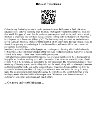 Rituals Of Nacirema
Culture is very fascinating becasue it entails so many elements. Differences in food, talk, dress,
religious beliefs and even schooling often determine what region you are from in the U.S. much less
then world. The types of rituals that the Nacirema go through are harsh but they still exist as a society.
It is hard to understand how they have managed to exist so long under the burdens with which they
have imposed upon themselves. (Miner, p507). The fascinating thing about this society is that they
have a seemingly possessed fixation with the mouth. It s both admired and despised simutaneously. To
them it is the gateway to both lasting or doomed friendship as well as the riddence or existance of
physical and mental illness.
It definitely sounds like how civilized people see certain apsects of society which includes how the
body is viewed. It doesnt matter what part of the world you reside most dont see themselves as having
a health body image ... Show more content on Helpwriting.net ...
The highest ranking practioners are the medicine men who give ingredients to the village people for
large gifts but dont have anything to do with consumption. A sacred shrine box is the keeper of said
potions. Next in the hierarchy are translated to the holy mouth men. The perform mouth rites or rituals
consisting of inserting a small bundle of hog hairs into the mouth, along with certain magical powders,
and then moving the bundle in a highly formalized series of gestures. Gouging at the ever decaying
teeth of the Nacirema gets rid of evil, bring friendships and some how lessen the overly decaying
teeth. The last practioner is the listener often called the witchdoctor. The simply listen then giving
healing to people who have had ill will cast upon them. Whats seen as an abnormal death toll is
customary. Their culture almost seem cult like. It s there
... Get more on HelpWriting.net ...
 