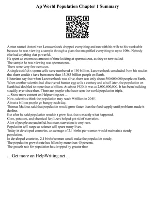 Ap World Population Chapter 1 Summary
A man named Antoni van Leeuwenhoek dropped everything and ran with his wife to his worktable
because he was viewing a sample through a glass that magnified everything to up to 100x. Nobody
else had anything that powerful.
He spent an enormous amount of time looking at spermatozoa, as they re now called.
The sample he was viewing was spermatozoa.
There were very few censuses.
A single codfish s sperm cells were numbered at 150 billion. Leeuwenhoek concluded from his studies
that there couldn t have been more than 13.385 billion people on Earth.
Historians say that when Leeuwenhoek was alive, there was only about 500,000,000 people on Earth.
When another scientist had discovered human egg cells a century and a half later, the population on
Earth had doubled to more than a billion. At about 1930, it was at 2,000,000,000. It has been building
steadily ever since then. There are people who have seen the world population triple.
... Show more content on Helpwriting.net ...
Now, scientists think the population may reach 9 billion in 2045.
About a billion people go hungry each day.
Thomas Malthus said that population would grow faster than the food supply until problems made it
decline.
But after he said population wouldn t grow fast, that s exactly what happened.
Corn, potatoes, and chemical fertilizers helped get rid of starvation.
A lot of people are underfed, but mass starvation is very rare.
Population will surge as science will spare many lives.
Today in developed countries, an average of 2.1 births per woman would maintain a steady
population.
In developed countries, 2.1 births/women would make the population steady.
The population growth rate has fallen by more than 40 percent.
The growth rate for population has dropped by greater than
... Get more on HelpWriting.net ...
 