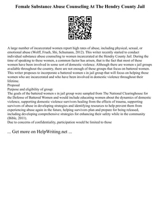 Female Substance Abuse Counseling At The Hendry County Jail
A large number of incarcerated women report high rates of abuse, including physical, sexual, or
emotional abuse (Wolff, Frueh, Shi, Schumann, 2012). This writer recently started to conduct
individual substance abuse counseling to women incarcerated at the Hendry County Jail. During the
time of speaking to these women, a common factor has arisen, that is the fact that most of these
women have been involved in some sort of domestic violence. Although there are women s jail groups
available throughout the country, there are not enough of these groups that focus on battered women.
This writer proposes to incorporate a battered women s in jail group that will focus on helping those
women who are incarcerated and who have been involved in domestic violence throughout their
lifetime.
Proposal
Purpose and eligibility of group:
The goals of the battered women s in jail group were sampled from The National Clearinghouse for
the Defense of Battered Women and would include educating women about the dynamics of domestic
violence, supporting domestic violence survivors healing from the effects of trauma, supporting
survivors of abuse in developing strategies and identifying resources to help prevent them from
experiencing abuse again in the future, helping survivors plan and prepare for being released,
including developing comprehensive strategies for enhancing their safety while in the community
(Bible, 2011).
Due to concerns of confidentiality, participation would be limited to those
... Get more on HelpWriting.net ...
 