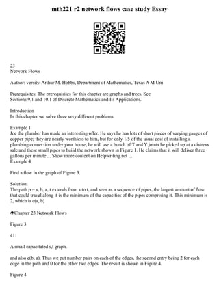 mth221 r2 network flows case study Essay
23
Network Flows
Author: versity. Arthur M. Hobbs, Department of Mathematics, Texas A M Uni
Prerequisites: The prerequisites for this chapter are graphs and trees. See
Sections 9.1 and 10.1 of Discrete Mathematics and Its Applications.
Introduction
In this chapter we solve three very diﬀerent problems.
Example 1
Joe the plumber has made an interesting oﬀer. He says he has lots of short pieces of varying gauges of
copper pipe; they are nearly worthless to him, but for only 1/5 of the usual cost of installing a
plumbing connection under your house, he will use a bunch of T and Y joints he picked up at a distress
sale and these small pipes to build the network shown in Figure 1. He claims that it will deliver three
gallons per minute ... Show more content on Helpwriting.net ...
Example 4
Find a ﬂow in the graph of Figure 3.
Solution:
The path p = s, b, a, t extends from s to t, and seen as a sequence of pipes, the largest amount of ﬂow
that could travel along it is the minimum of the capacities of the pipes comprising it. This minimum is
2, which is c(s, b)
Chapter 23 Network Flows
Figure 3.
411
A small capacitated s,t graph.
and also c(b, a). Thus we put number pairs on each of the edges, the second entry being 2 for each
edge in the path and 0 for the other two edges. The result is shown in Figure 4.
Figure 4.
 