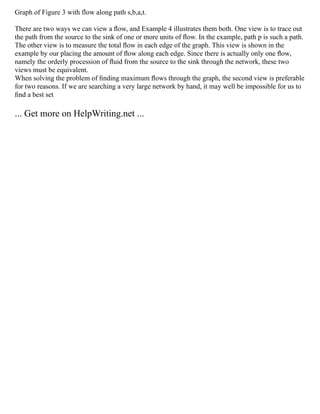 Graph of Figure 3 with flow along path s,b,a,t.
There are two ways we can view a ﬂow, and Example 4 illustrates them both. One view is to trace out
the path from the source to the sink of one or more units of ﬂow. In the example, path p is such a path.
The other view is to measure the total ﬂow in each edge of the graph. This view is shown in the
example by our placing the amount of ﬂow along each edge. Since there is actually only one ﬂow,
namely the orderly procession of ﬂuid from the source to the sink through the network, these two
views must be equivalent.
When solving the problem of ﬁnding maximum ﬂows through the graph, the second view is preferable
for two reasons. If we are searching a very large network by hand, it may well be impossible for us to
ﬁnd a best set
... Get more on HelpWriting.net ...
 