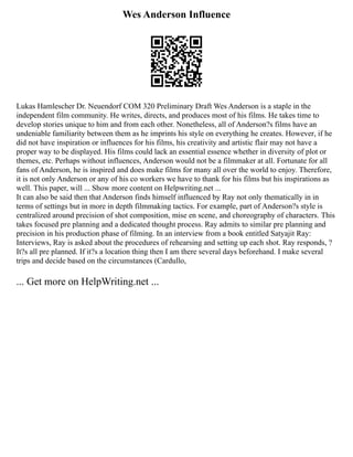Wes Anderson Influence
Lukas Hamlescher Dr. Neuendorf COM 320 Preliminary Draft Wes Anderson is a staple in the
independent film community. He writes, directs, and produces most of his films. He takes time to
develop stories unique to him and from each other. Nonetheless, all of Anderson?s films have an
undeniable familiarity between them as he imprints his style on everything he creates. However, if he
did not have inspiration or influences for his films, his creativity and artistic flair may not have a
proper way to be displayed. His films could lack an essential essence whether in diversity of plot or
themes, etc. Perhaps without influences, Anderson would not be a filmmaker at all. Fortunate for all
fans of Anderson, he is inspired and does make films for many all over the world to enjoy. Therefore,
it is not only Anderson or any of his co workers we have to thank for his films but his inspirations as
well. This paper, will ... Show more content on Helpwriting.net ...
It can also be said then that Anderson finds himself influenced by Ray not only thematically in in
terms of settings but in more in depth filmmaking tactics. For example, part of Anderson?s style is
centralized around precision of shot composition, mise en scene, and choreography of characters. This
takes focused pre planning and a dedicated thought process. Ray admits to similar pre planning and
precision in his production phase of filming. In an interview from a book entitled Satyajit Ray:
Interviews, Ray is asked about the procedures of rehearsing and setting up each shot. Ray responds, ?
It?s all pre planned. If it?s a location thing then I am there several days beforehand. I make several
trips and decide based on the circumstances (Cardullo,
... Get more on HelpWriting.net ...
 