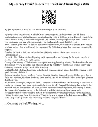 My Journey From Non-Belief To Trenchant Atheism Began With
My journey from non belief to trenchant atheism began with The Bible.
My story stands in contrast to Michael Collett s touching story of sincere faith lost. Bit I take
particular issue with Michael Jensen s seemingly polite reply to Collett s article. I hope I ve put Collet
s case...in such a way as he would recognise it , he simpers, before paraphrasing Collett s denial of
God s existence in a way which amounts to a tacit acknowledgement that God exists .
Since I did not grow up in a Christian household, attend church, or even have to endure Bible lessons
at school, when I first actually read the contents of the Bible in my teens they came as a considerable
surprise.
Opening the book at 900 year old patriarchs ...Skipping to the ... Show more content on
Helpwriting.net ...
Even after Lincoln invented the lightning rod it took nearly a half century for the western world to
shed this belief, and use the lighting rod.
Century after century of Christendom saw superstition supplanted by science. The Earth isn t flat, nor
does the sun revolve around it. Our intuitions about the world have mostly been wrong: one by one
collapsing under the weight of scientific discovery.
Michael Collett s faith collapsed due to the lack of evidence. Jensen agrees that if the evidence is not
good, then don t believe it .
Suppose there is a God... , implores Jensen. Suppose there is a Creator. Suppose God as more than a
force, as a personal, relational God who loves humans. It s not an outlandish idea, even if you yourself
don t believe it.
No, taken in such vague, subjective terms, I suppose it is not outlandish. But believing in some sort of
creator, or personal God, is not equivalent in believing in fully fledged Christianity. For instance, the
Nicene Creed, or profession of the faith, involves adherence to the virgin birth, the divinity of Jesus,
the resurrection/salvation narrative, the holy spirit, and the existence of heaven and hell.
My departed father clearly failed to instil in me the idea that we should go around supposing things.
Hailing from the poor Ibrox tenements of Glasgow, he was a sapper in the British army on D day 14,
and a UN peacekeeper who helped clean up after the King David Hotel
... Get more on HelpWriting.net ...
 