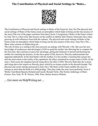 The Contribution of Physical and Social Settings in “Rules...
The Contribution of Physical and Social settings in Rules of the Game by Amy Tan The physical and
social settings of Rules of the Game create an atmosphere which helps to bring out the true essence of
the story [The rest of the paper continues from here] Arora 2 Assignment 2 Rules of the Game written
by Amy Tan is a short story that focuses on the conflict in identity that Chinese Americans face when
growing up with influences from both the cultures. The physical and social settings of Rules of the
Game create an atmosphere which helps to bring out the true essence of the story. Amy Tan s The ...
Show more content on Helpwriting.net ...
The role of chess as a setting in the story presents an analogy with Waverly s life. She uses her new
knowledge of weaknesses and advantages (1426) to goad her mother into allowing her to compete for
the first time. She continues to press her advantage, getting the bedroom to herself and berating her
mother for watching her practice. In the chess game of life, however, Waverly underestimates her
opponent (daltonkr4). In the final battle with her mother, It is her mother s teaching that corners her
and she must return to the reality of her apartment; the alleys contained no escape routes (1430). In the
story s final scene she imagines herself rising above the alley (1430). Waverly finds that she is alone
and rising above her origins on Waverly place which by no means results in the desired triumph. The
physical and social settings portrayed in Amy Tan s The Rules of the Game enables the story to
emerge as more than the birth of a child prodigy. Thus they make the story more profound. Arora 4
Works Cited Book Bausch, Richard and Cassill, Ronald Verlin. The Norton Anthology of Short
Fiction. New York: W. W. Norton, 1986. Print. Online Sources Website
... Get more on HelpWriting.net ...
 
