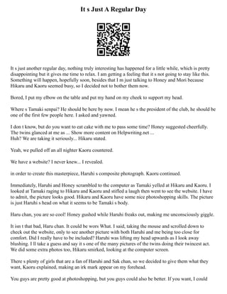 It s Just A Regular Day
It s just another regular day, nothing truly interesting has happened for a little while, which is pretty
disappointing but it gives me time to relax. I am getting a feeling that it s not going to stay like this.
Something will happen, hopefully soon, besides that I m just talking to Honey and Mori because
Hikaru and Kaoru seemed busy, so I decided not to bother them now.
Bored, I put my elbow on the table and put my hand on my cheek to support my head.
Where s Tamaki senpai? He should be here by now. I mean he s the president of the club, he should be
one of the first few people here. I asked and yawned.
I don t know, but do you want to eat cake with me to pass some time? Honey suggested cheerfully.
The twins glanced at me as ... Show more content on Helpwriting.net ...
Huh? We are taking it seriously... Hikaru stated.
Yeah, we pulled off an all nighter Kaoru countered.
We have a website? I never knew... I revealed.
in order to create this masterpiece, Haruhi s composite photograph. Kaoru continued.
Immediately, Haruhi and Honey scrambled to the computer as Tamaki yelled at Hikaru and Kaoru. I
looked at Tamaki raging to Hikaru and Kaoru and stifled a laugh then went to see the website. I have
to admit, the picture looks good. Hikaru and Kaoru have some nice photoshopping skills. The picture
is just Haruhi s head on what it seems to be Tamaki s body.
Haru chan, you are so cool! Honey gushed while Haruhi freaks out, making me unconsciously giggle.
It isn t that bad, Haru chan. It could be wors What. I said, taking the mouse and scrolled down to
check out the website, only to see another picture with both Haruhi and me being too close for
comfort. Did I really have to be included? Haruhi was lifting my head upwards as I look away
blushing. I ll take a guess and say it s one of the many pictures of the twins doing their twincest act.
We did some extra photos too, Hikaru smirked, looking at the computer screen.
There s plenty of girls that are a fan of Haruhi and Sak chan, so we decided to give them what they
want, Kaoru explained, making an irk mark appear on my forehead.
You guys are pretty good at photoshopping, but you guys could also be better. If you want, I could
 