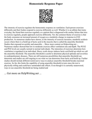 Homeostatic Response Paper
The intensity of exercise regulates the homeostatic response on ventilation. Each person exercises
differently and their bodies respond to exercise differently as well. Whether it is an athlete that trains
everyday, the friend that exercises regularly or a patient that is diagnosed with cardiac failure that tries
to exercise regularly, people approach exercise differently. Yet, the common theme of exercise is that
the body consumes an increased amount of oxygen as a metabolic change in response to CO2
production. As numerous studies have shown, as the intensity of exercise increases, metabolic acidosis
occurs where there is a build up of lactic acid in the muscles that is called the anaerobic threshold.
Studies that expound on aerobic and anaerobic ... Show more content on Helpwriting.net ...
Numerous studies showed that low to moderate exercise affect ventilation rate and depth. The PCO2
and PO2 levels are usually normal in normal individuals. The intensities of exercises determine how
ventilation is regulated in an individual. Heavy work always induces lactic acid build up which we call
the anaerobic threshold. The anaerobic threshold is useful to determine physical aptitude and severities
in cardiopulmonary diseases. There are still numerous possibilities that anaerobic threshold can
determine and studies are still ongoing to see what we can determine from lactic acid build up. Further
studies should include different noninvasive ways to analyze anaerobic threshold besides maximal
exercise. So far, this limits the capability of using anaerobic threshold in tests since the test is
physically tolling and could have unintended side effects. Even though it is currently unanswered,
ways to use anaerobic threshold are being studied and
... Get more on HelpWriting.net ...
 