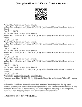 Description Of Nutri  On And Chronic Wounds
Arcle Title: Nutrion and Chronic Wounds
Molnar, J.A., Underdown M.J., Clark, W.A. (2014). Nutrion and Chronic Wounds. Advances in
Wound
Care, 3(11), 663 68
Arcle Title: Nutrion and Chronic Wounds
Molnar, J.A., Underdown M.J., Clark, W.A. (2014). Nutrion and Chronic Wounds. Advances in
Wound
Care, 3(11), 663 68
Arcle Title: Nutrion and Chronic Wounds
Molnar, J.A., Underdown M.J., Clark, W.A. (2014). Nutrion and Chronic Wounds. Advances in
Wound
Care, 3(11), 663 68
Arcle Title: Nutrion and Chronic Wounds
Molnar, J.A., Underdown M.J., Clark, W.A. (2014). Nutrion and Chronic Wounds. Advances in
Wound
Care, 3(11), 663 68
Arcle Title: Nutrion and Chronic Wounds
Molnar, J.A., Underdown M.J., Clark, W.A. (2014). Nutrion and Chronic Wounds. Advances in
Wound
Care, 3(11), 663 68
Arcle Title: Nutrion and Chronic Wounds
Molnar, J.A., Underdown M.J., Clark, W.A. (2014). Nutrion and Chronic Wounds. Advances in
Wound
Care, 3(11), 663 68
Article Title: Nutrition Strategies for Wound Healing
Posthauer, Mary Ellen, RD, LD, CD. (2012) Journal of Legal Nurse Consulting, Volume 23, Number
1.
Maintenance of sufficient nutrition is an essential part of the treatment process for any patient
admitted to the hospital. Early identification of patients who have a decreased nutrition status or have
nutritional deficits helps to increase healing and overall improves the quality of life for a patient.
Nutrition is more than just general food; it includes the overall amounts of
... Get more on HelpWriting.net ...
 
