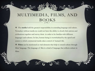 MULTIMEDIA, FILMS, AND
BOOKS
 The media hold the greatest responsibility in extending language and culture.
Nowadays without media we could not have the ability to closely link nations and
civilizations together and survey them in order to be familiar with different
languages and cultures. In fact, human being is overwhelmed by the speed and
extent to which commercial media takes control of human’s life.
 Films can be mentioned as vital elements that help to extend culture through
films’ language. The language of film is a kind of language that reflects culture in
films.
 