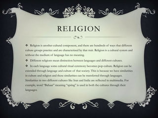 RELIGION
 Religion is another cultural component, and there are hundreds of ways that different
culture groups practice and are characterized by that trait. Religion is a cultural system and
without the medium of language has no meaning.
 Different religions mean distinction between languages and different cultures.
 In each language some cultural ritual ceremony becomes pop-culture. Religion can be
extended through language and culture of that society. This is because we have similarities
in culture and religion and these similarities can be transferred through languages.
Similarities in two different cultures like Iran and India are reflected in multimedia. For
example, word “Bahaar” meaning “spring” is used in both the cultures through their
languages.
 