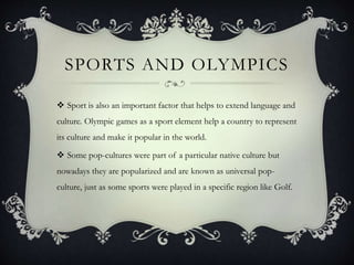 SPORTS AND OLYMPICS
 Sport is also an important factor that helps to extend language and
culture. Olympic games as a sport element help a country to represent
its culture and make it popular in the world.
 Some pop-cultures were part of a particular native culture but
nowadays they are popularized and are known as universal pop-
culture, just as some sports were played in a specific region like Golf.
 