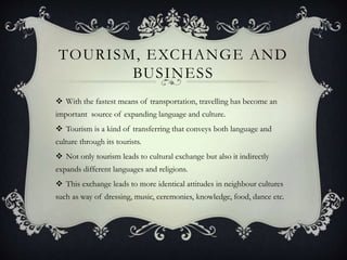 TOURISM, EXCHANGE AND
BUSINESS
 With the fastest means of transportation, travelling has become an
important source of expanding language and culture.
 Tourism is a kind of transferring that conveys both language and
culture through its tourists.
 Not only tourism leads to cultural exchange but also it indirectly
expands different languages and religions.
 This exchange leads to more identical attitudes in neighbour cultures
such as way of dressing, music, ceremonies, knowledge, food, dance etc.
 