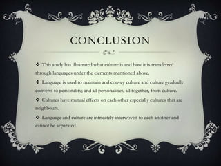 CONCLUSION
 This study has illustrated what culture is and how it is transferred
through languages under the elements mentioned above.
 Language is used to maintain and convey culture and culture gradually
converts to personality; and all personalities, all together, from culture.
 Cultures have mutual effects on each other especially cultures that are
neighbours.
 Language and culture are intricately interwoven to each another and
cannot be separated.
 