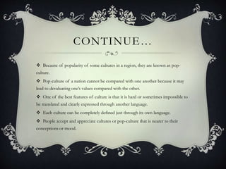 CONTINUE…
 Because of popularity of some cultures in a region, they are known as pop-
culture.
 Pop-culture of a nation cannot be compared with one another because it may
lead to devaluating one’s values compared with the other.
 One of the best features of culture is that it is hard or sometimes impossible to
be translated and clearly expressed through another language.
 Each culture can be completely defined just through its own language.
 People accept and appreciate cultures or pop-culture that is nearer to their
conceptions or mood.
 