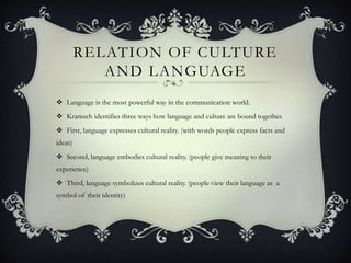 RELATION OF CULTURE
AND LANGUAGE
 Language is the most powerful way in the communication world.
 Kramsch identifies three ways how language and culture are bound together.
 First, language expresses cultural reality. (with words people express facts and
ideas)
 Second, language embodies cultural reality. (people give meaning to their
experience)
 Third, language symbolizes cultural reality. (people view their language as a
symbol of their identity)
 