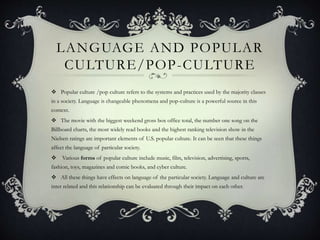 LANGUAGE AND POPULAR
CULTURE/POP-CULTURE
 Popular culture /pop culture refers to the systems and practices used by the majority classes
in a society. Language is changeable phenomena and pop-culture is a powerful source in this
context.
 The movie with the biggest weekend gross box office total, the number one song on the
Billboard charts, the most widely read books and the highest ranking television show in the
Nielsen ratings are important elements of U.S. popular culture. It can be seen that these things
affect the language of particular society.
 Various forms of popular culture include music, film, television, advertising, sports,
fashion, toys, magazines and comic books, and cyber culture.
 All these things have effects on language of the particular society. Language and culture are
inter related and this relationship can be evaluated through their impact on each other.
 