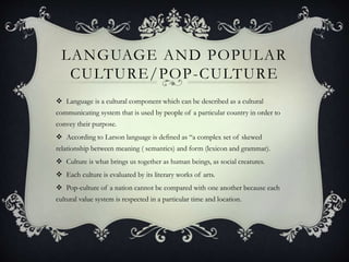 LANGUAGE AND POPULAR
CULTURE/POP-CULTURE
 Language is a cultural component which can be described as a cultural
communicating system that is used by people of a particular country in order to
convey their purpose.
 According to Larson language is defined as “a complex set of skewed
relationship between meaning ( semantics) and form (lexicon and grammar).
 Culture is what brings us together as human beings, as social creatures.
 Each culture is evaluated by its literary works of arts.
 Pop-culture of a nation cannot be compared with one another because each
cultural value system is respected in a particular time and location.
 