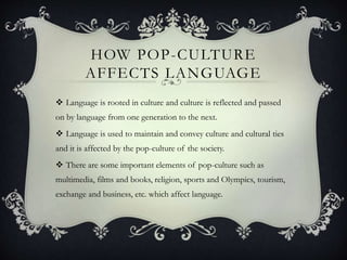 HOW POP-CULTURE
AFFECTS LANGUAGE
 Language is rooted in culture and culture is reflected and passed
on by language from one generation to the next.
 Language is used to maintain and convey culture and cultural ties
and it is affected by the pop-culture of the society.
 There are some important elements of pop-culture such as
multimedia, films and books, religion, sports and Olympics, tourism,
exchange and business, etc. which affect language.
 