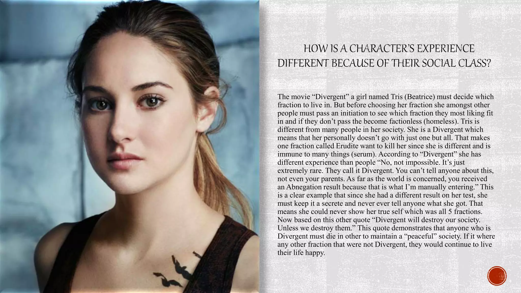 The movie “Divergent” a girl named Tris (Beatrice) must decide which
fraction to live in. But before choosing her fraction she amongst other
people must pass an initiation to see which fraction they most liking fit
in and if they don’t pass the become factionless (homeless). Tris is
different from many people in her society. She is a Divergent which
means that her personally doesn’t go with just one but all. That makes
one fraction called Erudite want to kill her since she is different and is
immune to many things (serum). According to “Divergent” she has
different experience than people “No, not impossible. It’s just
extremely rare. They call it Divergent. You can’t tell anyone about this,
not even your parents. As far as the world is concerned, you received
an Abnegation result because that is what I’m manually entering.” This
is a clear example that since she had a different result on her test, she
must keep it a secrete and never ever tell anyone what she got. That
means she could never show her true self which was all 5 fractions.
Now based on this other quote “Divergent will destroy our society.
Unless we destroy them.” This quote demonstrates that anyone who is
Divergent must die in other to maintain a “peaceful” society. If it where
any other fraction that were not Divergent, they would continue to live
their life happy.
 