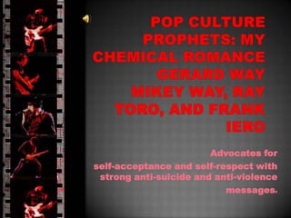 Pop Culture prophets:My Chemical romancegerard waymikey way, ray toro, and frank iero Advocates for  self-acceptance and self-respect with  strong anti-suicide and anti-violence messages. 