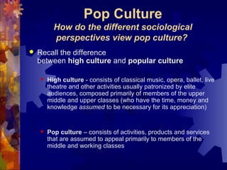 Pop Culture
How do the different sociological
perspectives view pop culture?
 Recall the difference
between high culture and popular culture
 High culture - consists of classical music, opera, ballet, live
theatre and other activities usually patronized by elite
audiences, composed primarily of members of the upper
middle and upper classes (who have the time, money and
knowledge assumed to be necessary for its appreciation)
 Pop culture – consists of activities, products and services
that are assumed to appeal primarily to members of the
middle and working classes
 