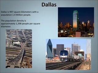 Dallas Dallas is 997 square kilometers with a population 1.4 Million people. The population density is approximately 1,398 people per square kilometer. 
