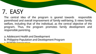 7. EASY
The central idea of the program is geared towards responsible
parenthood and overall improvement of family well-being. It views family
welfare, including that of the individual, as the central objective of the
program. Thus, the program promotes family development and
responsible parenting.
a. Adolescent Health and Development
b. Philippine Population and Development Program
c. POPDEV Integration
 