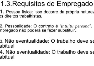 1.3.Requisitos de Empregado
1. Pessoa física: Isso decorre da própria naturez
os direitos trabalhistas.
2. Pessoalidade: O contrato é “intuitu persona”. O
mpregado não poderá se fazer substituir.
3. Não eventualidade: O trabalho deve se
abitual
4. Não eventualidade: O trabalho deve se
abitual
 