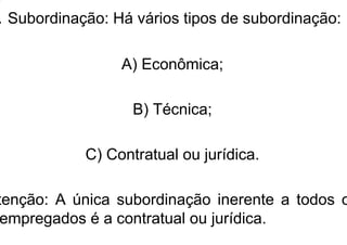 . Subordinação: Há vários tipos de subordinação:
A) Econômica;
B) Técnica;
C) Contratual ou jurídica.
tenção: A única subordinação inerente a todos o
empregados é a contratual ou jurídica.
 