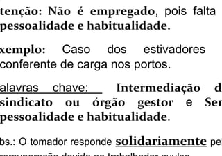 tenção: Não é empregado, pois falta
pessoalidade e habitualidade.
xemplo: Caso dos estivadores
conferente de carga nos portos.
alavras chave: Intermediação do
sindicato ou órgão gestor e Sem
pessoalidade e habitualidade.
bs.: O tomador responde solidariamente pel
 