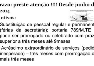 razo: preste atenção !!!! Desde junho d
2014
Motivos:
Substituição de pessoal regular e permanent
(férias da secretária); portaria 789/M.TE
pode ser prorrogado ou celebrado com praz
superior a três meses até 9meses
Acréscimo extraordinário de serviços (pedid
inesperado) – três meses com prorrogação d
mais três meses
 