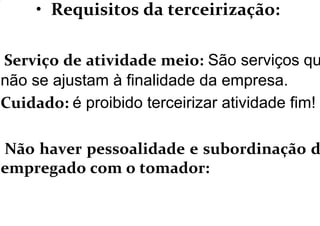 • Requisitos da terceirização:
Serviço de atividade meio: São serviços qu
não se ajustam à finalidade da empresa.
Cuidado: é proibido terceirizar atividade fim!
Não haver pessoalidade e subordinação d
empregado com o tomador:
 