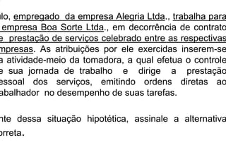 ulo, empregado da empresa Alegria Ltda., trabalha para
empresa Boa Sorte Ltda., em decorrência de contrato
e prestação de serviços celebrado entre as respectivas
mpresas. As atribuições por ele exercidas inserem-se
a atividade-meio da tomadora, a qual efetua o controle
e sua jornada de trabalho e dirige a prestação
essoal dos serviços, emitindo ordens diretas ao
abalhador no desempenho de suas tarefas.
nte dessa situação hipotética, assinale a alternativa
orreta.
 