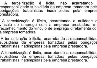 A terceirização é lícita, não acarretando
responsabilidade subsidiária da empresa tomadora pela
obrigações trabalhistas inadimplidas pela empres
prestadora.
A terceirização é ilícita, acarretando a nulidade d
vínculo de emprego com a empresa prestadora e
reconhecimento do vínculo de emprego diretamente com
a empresa tomadora.
A terceirização é ilícita, acarretando a responsabilidad
subsidiária da empresa tomadora pelas obrigaçõe
trabalhistas inadimplidas pela empresa prestadora.
A terceirização é lícita, acarretando a responsabilidad
subsidiária da empresa tomadora pelas obrigaçõe
trabalhistas inadimplidas pela empresa prestadora.
 
