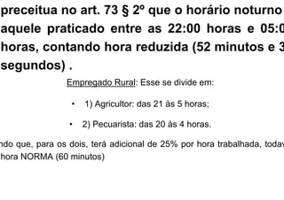 preceitua no art. 73 § 2º que o horário noturno
aquele praticado entre as 22:00 horas e 05:0
horas, contando hora reduzida (52 minutos e 3
segundos) .
Empregado Rural: Esse se divide em:
• 1) Agricultor: das 21 às 5 horas;
• 2) Pecuarista: das 20 às 4 horas.
ndo que, para os dois, terá adicional de 25% por hora trabalhada, todav
hora NORMA (60 minutos)
 