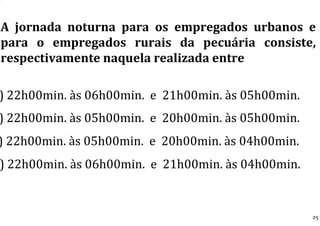 A jornada noturna para os empregados urbanos e
para o empregados rurais da pecuária consiste,
respectivamente naquela realizada entre
) 22h00min. às 06h00min. e 21h00min. às 05h00min.
) 22h00min. às 05h00min. e 20h00min. às 05h00min.
) 22h00min. às 05h00min. e 20h00min. às 04h00min.
) 22h00min. às 06h00min. e 21h00min. às 04h00min.
25
 