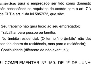 oméstico: para o empregado ser tido como doméstic
são necessários os requisitos de acordo com o art. 7 “a
da CLT e art. 1 da lei 5857/72, que são:
Seu trabalho não gera lucro ao seu empregador;
Trabalhar para pessoa ou família;
) No âmbito residencial. (O termo “no âmbito” não dev
ser tido dentro da residência, mas para a residência);
) Continuidade (diferente de não eventual);
 