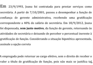 Em 23/9/1993, Joana foi contratada para prestar serviços como
secretária. A partir de 7/10/2001, passou a desempenhar a função de
confiança de gerente administrativa, recebendo uma gratificação
correspondente a 40% do salário de secretária. Em 18/9/2012, Joana
foi dispensada, sem justo motivo, da função de gerente, retornando às
atividades de secretária e deixando de perceber o percentual inerente à
gratificação de função. Considerando a situação hipotética apresentada,
assinale a opção correta
A empregada pode retornar ao cargo efetivo, sem o direito de receber o
valor a título de gratificação de função, pois não mais se justifica tal30
 