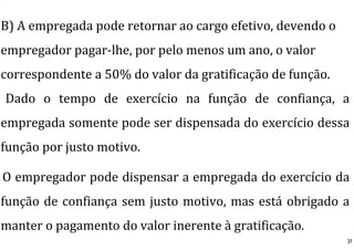 B) A empregada pode retornar ao cargo efetivo, devendo o
empregador pagar-lhe, por pelo menos um ano, o valor
correspondente a 50% do valor da gratificação de função.
Dado o tempo de exercício na função de confiança, a
empregada somente pode ser dispensada do exercício dessa
função por justo motivo.
O empregador pode dispensar a empregada do exercício da
função de confiança sem justo motivo, mas está obrigado a
manter o pagamento do valor inerente à gratificação.
31
 