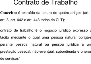 Contrato de Trabalho
Conceito: é extraído da leitura de quatro artigos (art. 2
art. 3, art. 442 e art. 443 todos da CLT):
Contrato de trabalho é o negócio jurídico expresso o
tácito mediante o qual uma pessoa natural obriga-s
perante pessoa natural ou pessoa jurídica a um
prestação pessoal, não-eventual, subordinada e oneros
de serviços”
 