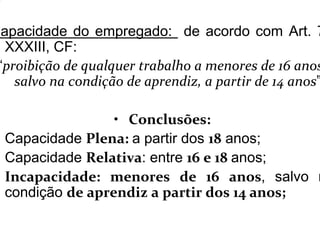 Capacidade do empregado: de acordo com Art. 7
XXXIII, CF:
“proibição de qualquer trabalho a menores de 16 anos
salvo na condição de aprendiz, a partir de 14 anos”
• Conclusões:
Capacidade Plena: a partir dos 18 anos;
Capacidade Relativa: entre 16 e 18 anos;
Incapacidade: menores de 16 anos, salvo n
condição de aprendiz a partir dos 14 anos;
 