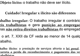 Objeto lícito: o trabalho não deve ser ilícito.
Cuidado! Irregular x ilícito são diferentes
abalho irregular: O trabalho irregular é contrário
eis trabalhistas e gera punição ao empregad
mas não retira direitos trabalhistas do empregad
: o art. 7, XXII da CF veda ao menor de 14 qualq
rabalho.
balho ilícito: a prestação de serviços afronta a lei penal,
carreta a perda do reconhecimento e pagamento das ver
 