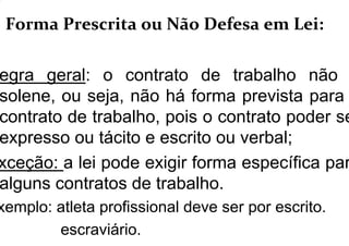 . Forma Prescrita ou Não Defesa em Lei:
egra geral: o contrato de trabalho não
solene, ou seja, não há forma prevista para
contrato de trabalho, pois o contrato poder se
expresso ou tácito e escrito ou verbal;
xceção: a lei pode exigir forma específica par
alguns contratos de trabalho.
xemplo: atleta profissional deve ser por escrito.
escraviário.
 