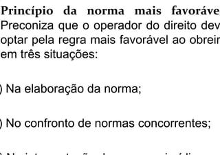 Princípio da norma mais favorável
Preconiza que o operador do direito dev
optar pela regra mais favorável ao obreir
em três situações:
) Na elaboração da norma;
) No confronto de normas concorrentes;
 